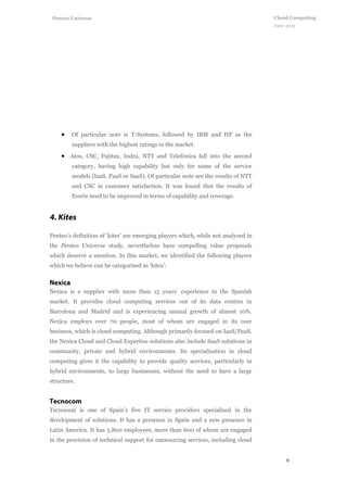 6
Cloud Computing
June 2013
Penteo Universe
 Of particular note is T-Systems, followed by IBM and HP as the
suppliers with the highest ratings in the market.
 Atos, CSC, Fujitsu, Indra, NTT and Telefónica fall into the second
category, having high capability but only for some of the service
models (IaaS, PaaS or SaaS). Of particular note are the results of NTT
and CSC in customer satisfaction. It was found that the results of
Everis need to be improved in terms of capability and coverage.
Penteo’s definition of ‘kites’ are emerging players which, while not analysed in
the Penteo Universe study, nevertheless have compelling value proposals
which deserve a mention. In this market, we identified the following players
which we believe can be categorised as ‘kites’:
Nexica is a supplier with more than 15 years’ experience in the Spanish
market. It provides cloud computing services out of its data centres in
Barcelona and Madrid and is experiencing annual growth of almost 10%.
Nexica employs over 70 people, most of whom are engaged in its core
business, which is cloud computing. Although primarily focused on IaaS/PaaS,
the Nexica Cloud and Cloud Expertise solutions also include SaaS solutions in
community, private and hybrid environments. Its specialisation in cloud
computing gives it the capability to provide quality services, particularly in
hybrid environments, to large businesses, without the need to have a large
structure.
Tecnocom is one of Spain’s five IT service providers specialised in the
development of solutions. It has a presence in Spain and a new presence in
Latin America. It has 5,800 employees, more than 600 of whom are engaged
in the provision of technical support for outsourcing services, including cloud
 