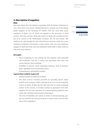 8
Cloud Computing
June 2013
Penteo Universe
Atos came about after Atos Origin's acquisition of the IT division of Siemens in
2011. Since then it has grown considerably and is currently one of the largest
global suppliers in the European IT market. Atos has more than 5,400
employees in Spain, 100 of whom are engaged in the provision of cloud
services. Atos does not have cloud data centres in Spain, but provides services
out of its centres in the Netherlands, Germany, the UK and France. The
solutions are sold through the Atos Cloud Services division, which has 2,000
employees worldwide, and Canopy, a joint venture with over 500 employees
engaged in SaaS and PaaS. Atos has dedicated cloud staff in Spain, both for
sales and service delivery.
Strengths
- Cloud computing is a key strategy for the company, both nationally
and worldwide. Atos has a strong and specialised sales force and
service delivery team worldwide.
- Possibility to procure cloud computing solutions, such as Canopy’s
SaaS, separately from outsourcing services.
- Comprehensive and detailed portfolio.
Aspects that could be improved
- Limited number of references in Spain.
- The cloud services currently provided are generally private clouds
hosted in the company’s DPCs, although there are no cloud computing
centres in Spain. Despite the fact that Atos has no cloud computing
centres in the country, it recently reached an agreement with other
suppliers for the joint operation of a supercomputing platform from
which Atos will deliver cloud services from Spain.
- The level of flexibility and variety in terms of self-provisioning, pay-
per-use and SLAs for the procurement of cloud services is lower than
those of its competitors.
 