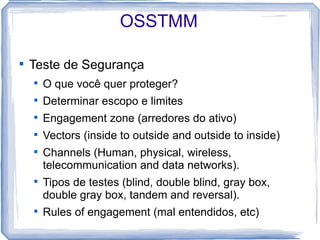 OSSTMM


    Teste de Segurança
    
        O que você quer proteger?
    
        Determinar escopo e limites
    
        Engagement zone (arredores do ativo)
    
        Vectors (inside to outside and outside to inside)
    
        Channels (Human, physical, wireless,
        telecommunication and data networks).
    
        Tipos de testes (blind, double blind, gray box,
        double gray box, tandem and reversal).
    
        Rules of engagement (mal entendidos, etc)
 