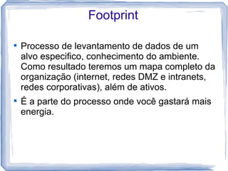 Footprint


    Processo de levantamento de dados de um
    alvo especifico, conhecimento do ambiente.
    Como resultado teremos um mapa completo da
    organização (internet, redes DMZ e intranets,
    redes corporativas), além de ativos.

    É a parte do processo onde você gastará mais
    energia.
 