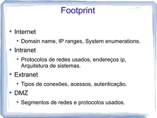Footprint


    Internet
    
        Domain name, IP ranges, System enumerations.

    Intranet
    
        Protocolos de redes usados, endereços ip,
        Arquitetura de sistemas.

    Extranet
    
        Tipos de conexões, acessos, autenticação.

    DMZ
    
        Segmentos de redes e protocolos usados.
 