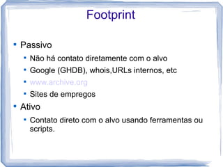 Footprint


    Passivo
    
        Não há contato diretamente com o alvo
    
        Google (GHDB), whois,URLs internos, etc
    
        www.archive.org
    
        Sites de empregos

    Ativo
    
        Contato direto com o alvo usando ferramentas ou
        scripts.
 