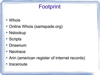 Footprint


    Whois

    Online Whois (samspade.org)

    Nslookup

    Scripts

    Dnsenum

    Neotrace

    Arin (american register of internet records)

    traceroute
 