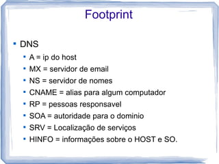 Footprint


    DNS
    
        A = ip do host
    
        MX = servidor de email
    
        NS = servidor de nomes
    
        CNAME = alias para algum computador
    
        RP = pessoas responsavel
    
        SOA = autoridade para o dominio
    
        SRV = Localização de serviços
    
        HINFO = informações sobre o HOST e SO.
 
