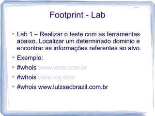 Footprint - Lab

    Lab 1 – Realizar o teste com as ferramentas
    abaixo. Localizar um determinado dominio e
    encontrar as informações referentes ao alvo.

    Exemplo:

    #whois www.terra.com.br

    #whois www.icq.com

    #whois www.lulzsecbrazil.com.br
 