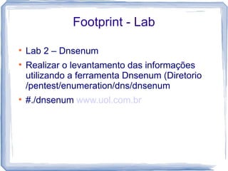 Footprint - Lab


    Lab 2 – Dnsenum

    Realizar o levantamento das informações
    utilizando a ferramenta Dnsenum (Diretorio
    /pentest/enumeration/dns/dnsenum

    #./dnsenum www.uol.com.br
 