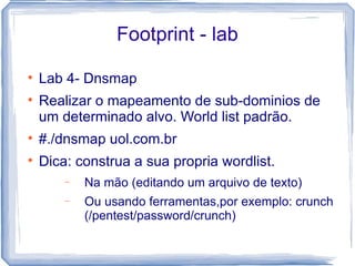 Footprint - lab

    Lab 4- Dnsmap

    Realizar o mapeamento de sub-dominios de
    um determinado alvo. World list padrão.

    #./dnsmap uol.com.br

    Dica: construa a sua propria wordlist.
        −   Na mão (editando um arquivo de texto)
        −   Ou usando ferramentas,por exemplo: crunch
            (/pentest/password/crunch)
 