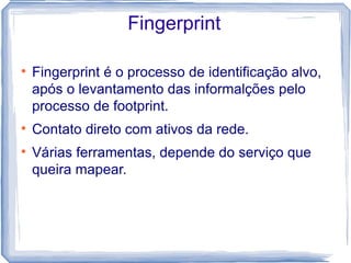 Fingerprint


    Fingerprint é o processo de identificação alvo,
    após o levantamento das informalções pelo
    processo de footprint.

    Contato direto com ativos da rede.

    Várias ferramentas, depende do serviço que
    queira mapear.
 