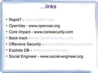 ...links


    Rapid7 - www.rapid7.com

    OpenVas - www.openvas.org

    Core Impact - www.coresecurity.com

    Back track - www.backtrack-linux.org

    Offensive Security - www.offensive-security.com

    Exploits DB - www.exploit-db.com

    Social Engineer - www.social-engineer.org
 