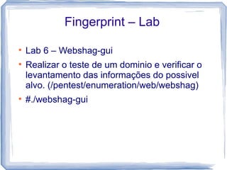 Fingerprint – Lab


    Lab 6 – Webshag-gui

    Realizar o teste de um dominio e verificar o
    levantamento das informações do possivel
    alvo. (/pentest/enumeration/web/webshag)

    #./webshag-gui
 