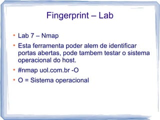 Fingerprint – Lab


    Lab 7 – Nmap

    Esta ferramenta poder alem de identificar
    portas abertas, pode tambem testar o sistema
    operacional do host.

    #nmap uol.com.br -O

    O = Sistema operacional
 