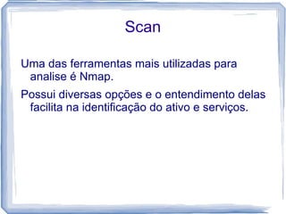 Scan

Uma das ferramentas mais utilizadas para
 analise é Nmap.
Possui diversas opções e o entendimento delas
 facilita na identificação do ativo e serviços.
 