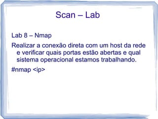 Scan – Lab

Lab 8 – Nmap
Realizar a conexão direta com um host da rede
 e verificar quais portas estão abertas e qual
 sistema operacional estamos trabalhando.
#nmap <ip>
 