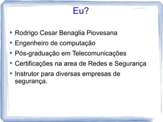 Eu?


    Rodrigo Cesar Benaglia Piovesana

    Engenheiro de computação

    Pós-graduação em Telecomunicações

    Certificações na area de Redes e Segurança

    Instrutor para diversas empresas de
    segurança.
 