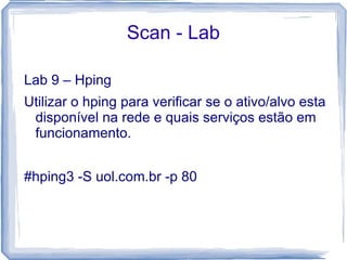 Scan - Lab

Lab 9 – Hping
Utilizar o hping para verificar se o ativo/alvo esta
 disponível na rede e quais serviços estão em
 funcionamento.


#hping3 -S uol.com.br -p 80
 