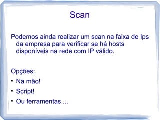 Scan

Podemos ainda realizar um scan na faixa de Ips
 da empresa para verificar se há hosts
 disponíveis na rede com IP válido.


Opções:

    Na mão!

    Script!

    Ou ferramentas ...
 