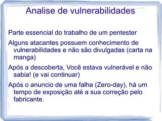Analise de vulnerabilidades

Parte essencial do trabalho de um pentester
Alguns atacantes possuem conhecimento de
  vulnerabilidades e não são divulgadas (carta na
  manga)
Após a descoberta, Você estava vulnerável e não
 sabia! (e vai continuar)
Após o anuncio de uma falha (Zero-day), há um
 tempo de exposição até a sua correção pelo
 fabricante.
 