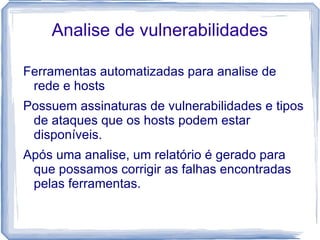Analise de vulnerabilidades

Ferramentas automatizadas para analise de
 rede e hosts
Possuem assinaturas de vulnerabilidades e tipos
 de ataques que os hosts podem estar
 disponíveis.
Após uma analise, um relatório é gerado para
 que possamos corrigir as falhas encontradas
 pelas ferramentas.
 