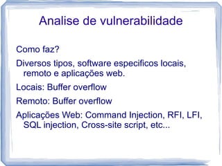 Analise de vulnerabilidade

Como faz?
Diversos tipos, software especificos locais,
 remoto e aplicações web.
Locais: Buffer overflow
Remoto: Buffer overflow
Aplicações Web: Command Injection, RFI, LFI,
 SQL injection, Cross-site script, etc...
 