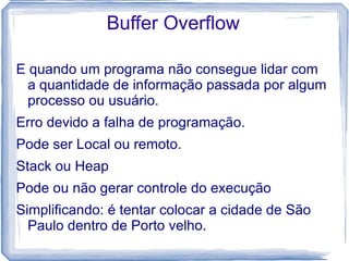 Buffer Overflow

E quando um programa não consegue lidar com
  a quantidade de informação passada por algum
  processo ou usuário.
Erro devido a falha de programação.
Pode ser Local ou remoto.
Stack ou Heap
Pode ou não gerar controle do execução
Simplificando: é tentar colocar a cidade de São
  Paulo dentro de Porto velho.
 