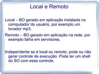 Local e Remoto

Local – BO gerado em aplicação instalada no
 computador do usuário, por exemplo um
 tocador mp3.
Remoto – BO gerado em aplicação na rede, por
 exemplo falha em servidores.


Independente se é local ou remoto, pode ou não
  gerar controle de execução. Pode ter um shell
  do SO com esse controle.
 