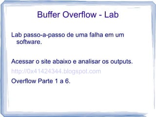 Buffer Overflow - Lab

Lab passo-a-passo de uma falha em um
 software.


Acessar o site abaixo e analisar os outputs.
http://0x41424344.blogspot.com
Overflow Parte 1 a 6.
 