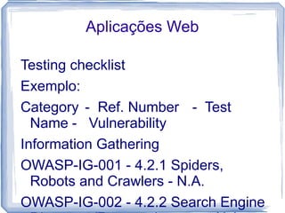 Aplicações Web

Testing checklist
Exemplo:
Category - Ref. Number - Test
  Name - Vulnerability
Information Gathering
OWASP-IG-001 - 4.2.1 Spiders,
  Robots and Crawlers - N.A.
OWASP-IG-002 - 4.2.2 Search Engine
 