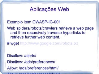 Aplicações Web

Exemplo item OWASP-IG-001
Web spiders/robots/crawlers retrieve a web page
 and then recursively traverse hyperlinks to
 retrieve further web content.
# wget http://www.google.com/robots.txt


Disallow: /alerts/
Disallow: /ads/preferences/
Allow: /ads/preferences/html/
 