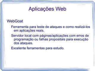 Aplicações Web

WebGoat
 Ferramenta para teste de ataques e como realizá-los
  em aplicações reais.
 Servidor local com páginas/aplicações com erros de
  programação ou falhas propositais para execução
  dos ataques.
 Excelente ferramentas para estudo.
 