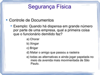 Segurança Física


    Controle de Documentos
    
        Exemplo: Quando há dispensa em grande número
        por parte de uma empresa, qual a primeira coisa
        que o funcionário demitido faz?
               a) Chorar
               b) Xingar
               c) Brigar
               d) Matar o amigo que passou a rasteira
               e) todas as alternativas e ainda jogar papelada no
                   meio da avenida mais movimentada de São
                   Paulo.
 