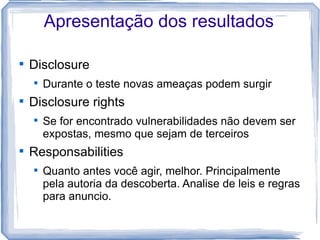 Apresentação dos resultados


    Disclosure
    
        Durante o teste novas ameaças podem surgir

    Disclosure rights
    
        Se for encontrado vulnerabilidades não devem ser
        expostas, mesmo que sejam de terceiros

    Responsabilities
    
        Quanto antes você agir, melhor. Principalmente
        pela autoria da descoberta. Analise de leis e regras
        para anuncio.
 
