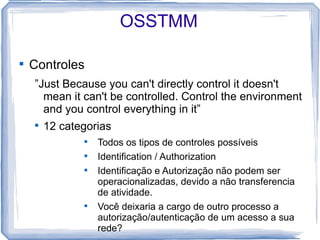 OSSTMM


    Controles
    ”Just Because you can't directly control it doesn't
      mean it can't be controlled. Control the environment
      and you control everything in it”
    
        12 categorias
               
                   Todos os tipos de controles possíveis
               
                   Identification / Authorization
               
                   Identificação e Autorização não podem ser
                   operacionalizadas, devido a não transferencia
                   de atividade.
               
                   Você deixaria a cargo de outro processo a
                   autorização/autenticação de um acesso a sua
                   rede?
 