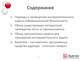 СодержаниеПодходы к проведению инструментального аудита информационной безопасностиОбзор существующих методологий проведения теста на проникновениеОбзор программных средств для проведения инструментального аудитаBacktrack – как комплекс программных средства аудитора-«этичного хакера»2