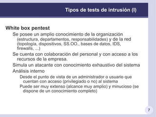 Otros nombres: tests de penetración ( pen testing ), hacking ético ( ethical hacking)   Objetivo:  vulnerar la seguridad de los mecanismos implantados para conseguir accesos no autorizados a la organización, obtener información sensible, interrumpir un servicio,…  Dependerá del  alcance  concreto del test realizado 