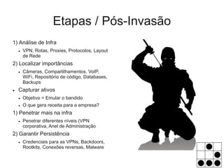 Etapas / Pós-Invasão
1) Análise de Infra
    ●   VPN, Rotas, Proxies, Protocolos, Layout
        de Rede
2) Localizar importâncias
    ●   Câmeras, Compartilhamentos, VoIP,
        WiFi, Repositório de código, Databases,
        Backups
●   Capturar ativos
    ●   Objetivo = Emular o bandido
    ●   O que gera receita para a empresa?
1) Penetrar mais na infra
    ●   Penetrar diferentes níveis (VPN
        corporativa, Anel de Administração
2) Garantir Persistência
    ●   Credenciais para as VPNs, Backdoors,
        Rootkits, Conexões reversas, Malware
 