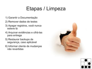 Etapas / Limpeza
1) Garantir a Documentação
2) Remover dados de testes
3) Apagar registros, você nunca
  esteve lá
4) Arquivar evidências e cifrá-las
  para entrega
5) Restaurar backups de
  segurança, caso aplicável
6) Informar cliente de mudanças
  não revertidas
 