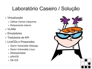 Laboratório Caseiro / Solução
●   Virtualização
    ●   Utilizar menos máquinas
    ●   Roteamento interno
●   VLANs
●   Emuladores
●   Tradutores de API
●   LiveCDs e Preparados
    ●   Damn Vulnerable Webapp
    ●   Damn Vulnerable Linux
    ●   Metasploitable
    ●   pWnOS
    ●   DE-ICE
 