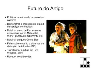 Futuro do Artigo
●   Publicar relatórios de laboratórios
    caseiros
●   Demonstrar o processo de exploit
    de serviços conhecidos
●   Detalhar o uso de Ferramentas
    avançadas, como Metasploit,
    W3AF, BurpSuite, OpenVAS, etc.
●   Detalhar ataques Client-Side
●   Falar sobre evasão a sistemas de
    detecção de intrusão (IDS)
●   Transformar o artigo em um
    Website / Wiki
●   Receber contribuições
 