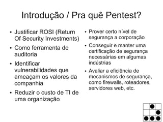 Introdução / Pra quê Pentest?
●   Justificar ROSI (Return    ●   Prover certo nível de
    Of Security Investments)       segurança a corporação
                                   Conseguir e manter uma
    Como ferramenta de
                               ●
●
                                   certificação de segurança
    auditoria                      necessárias em algumas
●   Identificar                    indústrias
    vulnerabilidades que       ●   Avaliar a eficiência de
    ameaçam os valores da          mecanismos de segurança,
    companhia                      como firewalls, roteadores,
                                   servidores web, etc.
●   Reduzir o custo de TI de
    uma organização
 