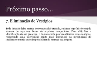 Próximo passo...
7. Eliminação de Vestígios
Toda invasão deixa rastros no computador atacado, seja nos logs (históricos) do
sistema ou seja em forma de arquivos temporários. Para dificultar a
identificação da sua presença, o bom atacante procura eliminar esses vestígios,
requerendo uma intervenção muito mais minuciosa na investigação do
incidente e muitas vezes impossibilitando rastrear sua origem.
 