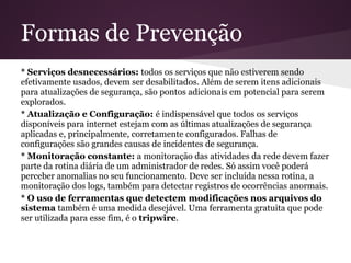 Formas de Prevenção
* Serviços desnecessários: todos os serviços que não estiverem sendo
efetivamente usados, devem ser desabilitados. Além de serem itens adicionais
para atualizações de segurança, são pontos adicionais em potencial para serem
explorados.
* Atualização e Configuração: é indispensável que todos os serviços
disponíveis para internet estejam com as últimas atualizações de segurança
aplicadas e, principalmente, corretamente configurados. Falhas de
configurações são grandes causas de incidentes de segurança.
* Monitoração constante: a monitoração das atividades da rede devem fazer
parte da rotina diária de um administrador de redes. Só assim você poderá
perceber anomalias no seu funcionamento. Deve ser incluída nessa rotina, a
monitoração dos logs, também para detectar registros de ocorrências anormais.
* O uso de ferramentas que detectem modificações nos arquivos do
sistema também é uma medida desejável. Uma ferramenta gratuita que pode
ser utilizada para esse fim, é o tripwire.
 