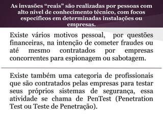 As invasões “reais” são realizadas por pessoas com
  alto nível de conhecimento técnico, com focos
    específicos em determinadas instalações ou
                     empresas.

Existe vários motivos pessoal, por questões
financeiras, na intenção de cometer fraudes ou
até mesmo contratados por empresas
concorrentes para espionagem ou sabotagem.

Existe também uma categoria de profissionais
que são contratados pelas empresas para testar
seus próprios sistemas de segurança, essa
atividade se chama de PenTest (Penetration
Test ou Teste de Penetração).
 