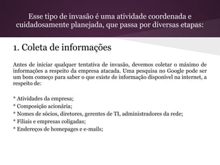 Esse tipo de invasão é uma atividade coordenada e
 cuidadosamente planejada, que passa por diversas etapas:


1. Coleta de informações
Antes de iniciar qualquer tentativa de invasão, devemos coletar o máximo de
informações a respeito da empresa atacada. Uma pesquisa no Google pode ser
um bom começo para saber o que existe de informação disponível na internet, a
respeito de:

* Atividades da empresa;
* Composição acionária;
* Nomes de sócios, diretores, gerentes de TI, administradores da rede;
* Filiais e empresas coligadas;
* Endereços de homepages e e-mails;
 