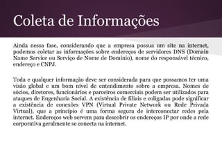 Coleta de Informações
Ainda nessa fase, considerando que a empresa possua um site na internet,
podemos coletar as informações sobre endereços de servidores DNS (Domain
Name Service ou Serviço de Nome de Domínio), nome do responsável técnico,
endereço e CNPJ.

Toda e qualquer informação deve ser considerada para que possamos ter uma
visão global e um bom nível de entendimento sobre a empresa. Nomes de
sócios, diretores, funcionários e parceiros comerciais podem ser utilizados para
ataques de Engenharia Social. A existência de filiais e coligadas pode significar
a existência de conexões VPN (Virtual Private Network ou Rede Privada
Virtual), que a princípio é uma forma segura de interconectar redes pela
internet. Endereços web servem para descobrir os endereços IP por onde a rede
corporativa geralmente se conecta na internet.
 