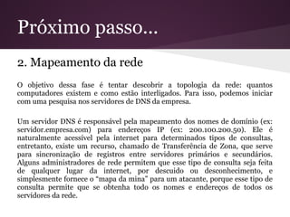 Próximo passo...
2. Mapeamento da rede
O objetivo dessa fase é tentar descobrir a topologia da rede: quantos
computadores existem e como estão interligados. Para isso, podemos iniciar
com uma pesquisa nos servidores de DNS da empresa.

Um servidor DNS é responsável pela mapeamento dos nomes de domínio (ex:
servidor.empresa.com) para endereços IP (ex: 200.100.200.50). Ele é
naturalmente acessível pela internet para determinados tipos de consultas,
entretanto, existe um recurso, chamado de Transferência de Zona, que serve
para sincronização de registros entre servidores primários e secundários.
Alguns administradores de rede permitem que esse tipo de consulta seja feita
de qualquer lugar da internet, por descuido ou desconhecimento, e
simplesmente fornece o “mapa da mina” para um atacante, porque esse tipo de
consulta permite que se obtenha todo os nomes e endereços de todos os
servidores da rede.
 