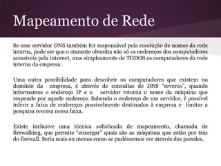 Mapeamento de Rede
Se esse servidor DNS também for responsável pela resolução de nomes da rede
interna, pode ser que o atacante obtenha não só os endereços dos computadores
acessíveis pela internet, mas simplesmente de TODOS os computadores da rede
interna da empresa.

Uma outra possibilidade para descobrir os computadores que existem no
domínio da empresa, é através de consultas de DNS “reverso”, quando
informamos o endereço IP e o servidor retorna o nome da máquina que
responde por aquele endereço. Sabendo o endereço de um servidor, é possível
inferir a faixa de endereços possivelmente destinados à empresa e limitar a
pesquisa reversa nessa faixa.

Existe inclusive uma técnica sofisticada de mapeamento, chamada de
firewalking, que permite “enxergar” quais são as máquinas que estão por trás
do firewall. Seria mais ou menos como se pudéssemos ver através das paredes.
 