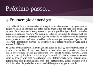Próximo passo...
3. Enumeração de serviços
Uma feita já foram descobertas as máquinas existentes na rede, procuramos
descobrir quais os serviços que estão sendo executados em cada uma delas. Um
serviço não é nada mais do que um programa que fica aguardando conexões
numa determinada “porta”. Por exemplo, todas as conexões de páginas web são
feitas para a porta de número 80. Quem responde às solicitações de conexão
nessa porta é um software servidor web como por exemplo, Apache, IIS
(Internet Information Service) da Microsoft ou qualquer outro software com a
mesma finalidade.
As portas de numeração 1 à 1024 (de um total de 65.535) são padronizadas de
acordo com o tipo de serviço. Assim, se encontramos a porta 22 aberta,
podemos ter quase certeza que existe um serviço SSH (terminal remoto), assim
como a porta 25 implicaria num serviço de e-mail. Só não podemos ter certeza
sobre o serviço que está “escutando” uma determinada porta porque essas
numerações são padronizadas, mas não obrigatórias. Nada impede que o
administrador disponibilize um serviço SSH na porta 25, por exemplo.
 