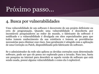 Próximo passo...
4. Busca por vulnerabilidades
Uma vulnerabilidade de um software é decorrente de um projeto deficiente ou
erro de programação. Quando uma vulnerabilidade é descoberta por
incontáveis pesquisadores ao redor do mundo, o fabricante do software é
notificado e a vulnerabilidade é divulgada em sites especializados para que
todos tomem conhecimento da sua existência e tomem as providências
necessárias para eliminar esse risco. Isso geralmente é atingido com a aplicação
de uma Correção ou Patch, disponibilizado pelo fabricante do software.

Se o administrador da rede não aplicou as devidas correções num determinado
software, pode ser que ele possa ser explorado para a invasão. Para isso, basta
um pesquisa na internet para descobrir se aquela versão de software que está
sendo usada, possui alguma vulnerabilidade e como ela é explorável.
 