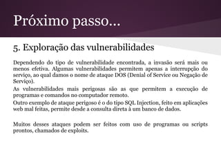 Próximo passo...
5. Exploração das vulnerabilidades
Dependendo do tipo de vulnerabilidade encontrada, a invasão será mais ou
menos efetiva. Algumas vulnerabilidades permitem apenas a interrupção do
serviço, ao qual damos o nome de ataque DOS (Denial of Service ou Negação de
Serviço).
As vulnerabilidades mais perigosas são as que permitem a execução de
programas e comandos no computador remoto.
Outro exemplo de ataque perigoso é o do tipo SQL Injection, feito em aplicações
web mal feitas, permite desde a consulta direta à um banco de dados.

Muitos desses ataques podem ser feitos com uso de programas ou scripts
prontos, chamados de exploits.
 