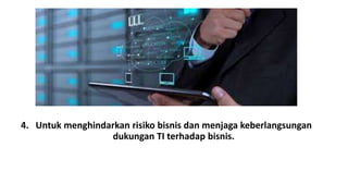 4. Untuk menghindarkan risiko bisnis dan menjaga keberlangsungan 
dukungan TI terhadap bisnis. 
 
